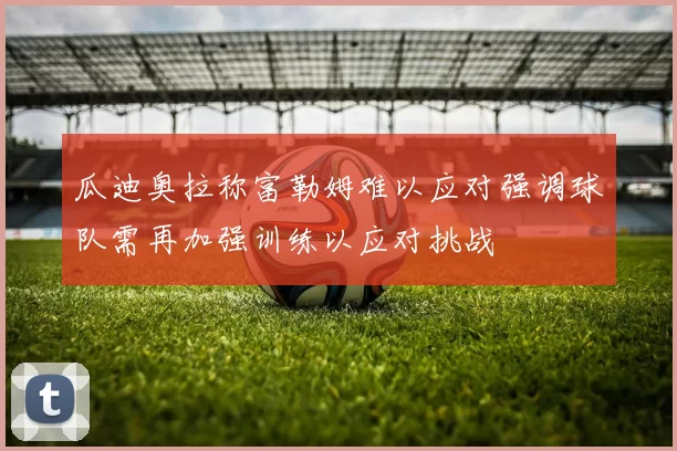 瓜迪奥拉称富勒姆难以应对强调球队需再加强训练以应对挑战
