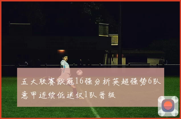 五大联赛欧冠16强分析英超强势6队意甲连续低迷仅1队晋级