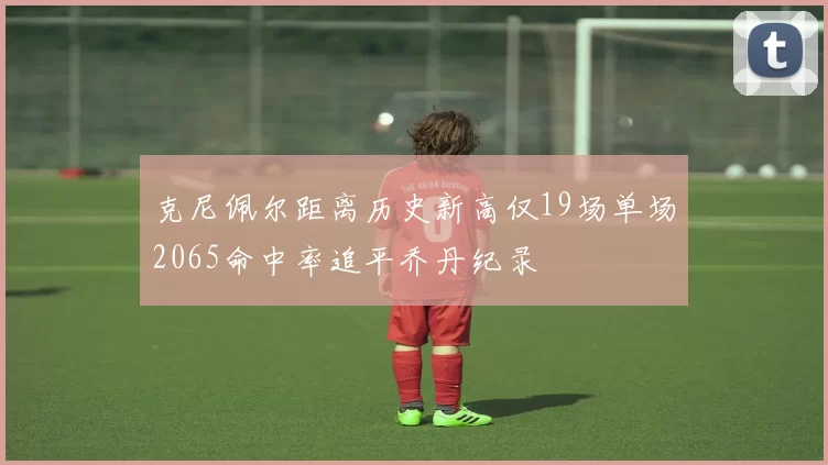克尼佩尔距离历史新高仅19场单场2065命中率追平乔丹纪录