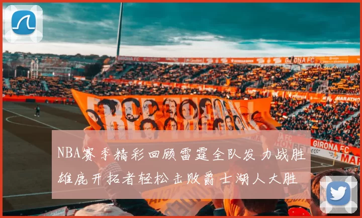 NBA赛季精彩回顾雷霆全队发力战胜雄鹿开拓者轻松击败爵士湖人大胜独行侠