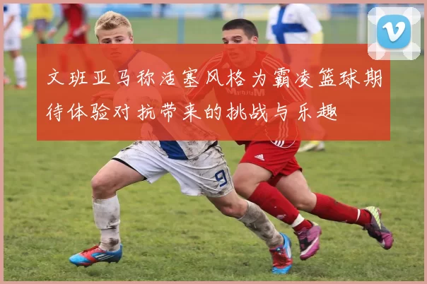 文班亚马称活塞风格为霸凌篮球期待体验对抗带来的挑战与乐趣