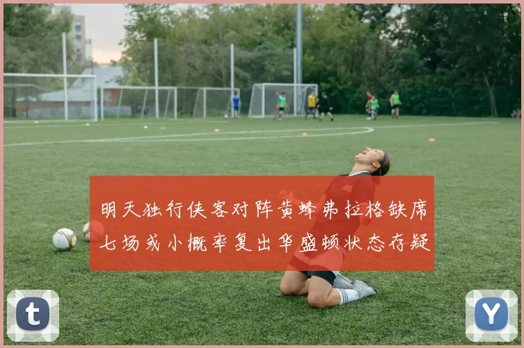 明天独行侠客对阵黄蜂弗拉格缺席七场或小概率复出华盛顿状态存疑