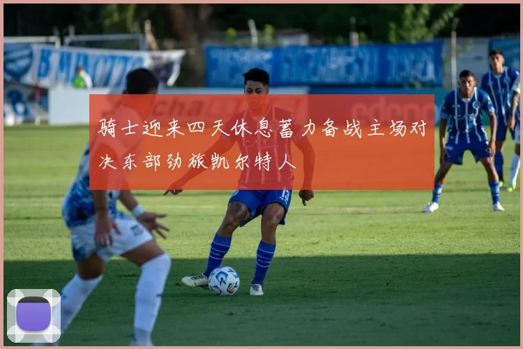 骑士迎来四天休息蓄力备战主场对决东部劲旅凯尔特人