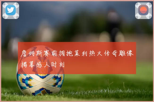 詹姆斯赛前拥抱莱利热火传奇雕像揭幕感人时刻