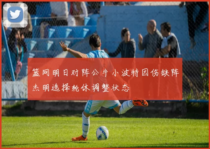 篮网明日对阵公牛小波特因伤缺阵杰明选择轮休调整状态