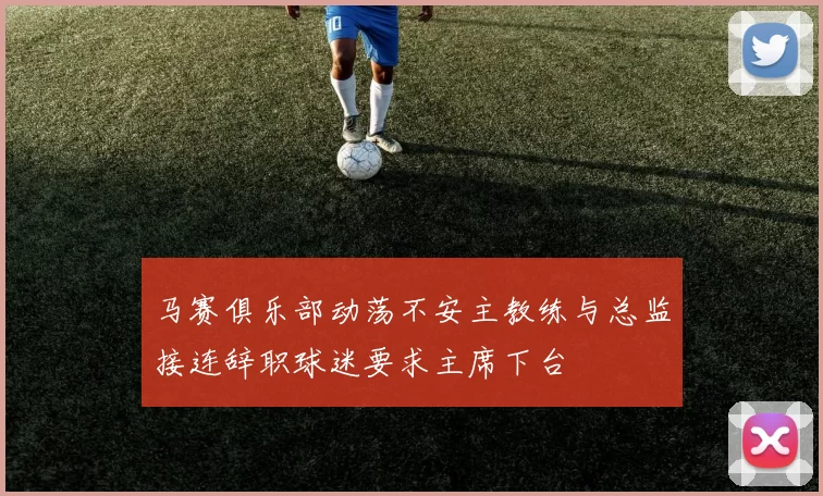 马赛俱乐部动荡不安主教练与总监接连辞职球迷要求主席下台