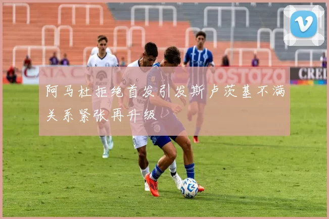 阿马杜拒绝首发引发斯卢茨基不满关系紧张再升级