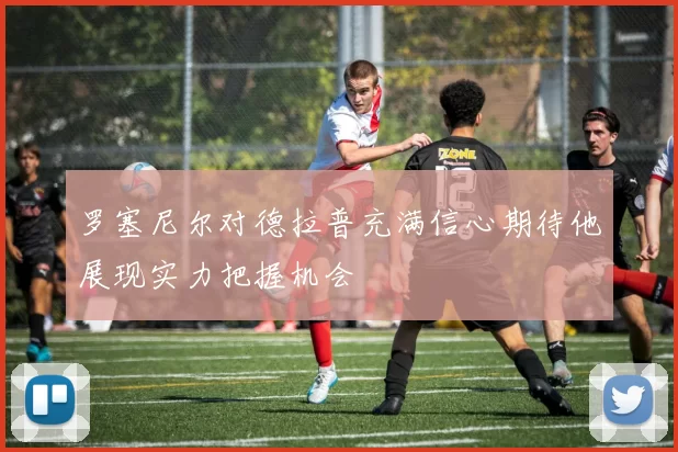 罗塞尼尔对德拉普充满信心期待他展现实力把握机会