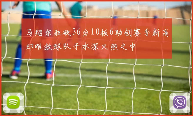 马绍尔狂砍36分10板6助创赛季新高却难救球队于水深火热之中