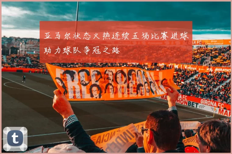 亚马尔状态火热连续五场比赛进球助力球队争冠之路