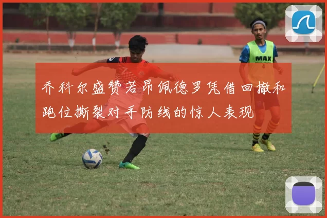乔科尔盛赞若昂佩德罗凭借回撤和跑位撕裂对手防线的惊人表现