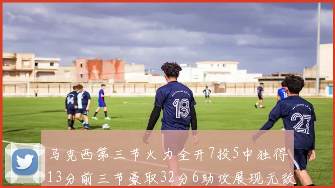 马克西第三节火力全开7投5中独得13分前三节豪取32分6助攻展现无敌续航