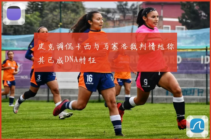 皮克调侃卡西与马塞洛裁判情结称其已成DNA特征