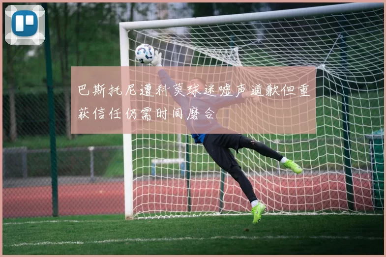 巴斯托尼遭科莫球迷嘘声道歉但重获信任仍需时间磨合
