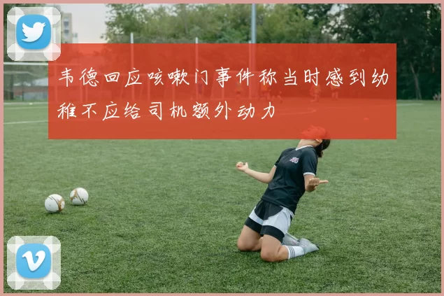 韦德回应咳嗽门事件称当时感到幼稚不应给司机额外动力
