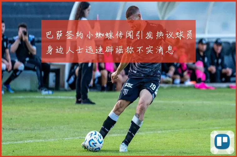 巴萨签约小蜘蛛传闻引发热议球员身边人士迅速辟谣称不实消息