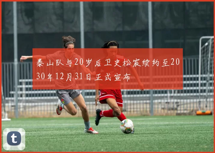 泰山队与20岁后卫史松宸续约至2030年12月31日正式宣布