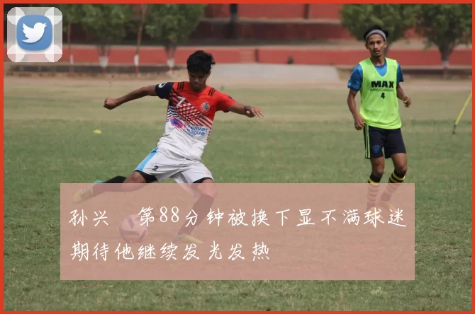 孙兴慜第88分钟被换下显不满球迷期待他继续发光发热