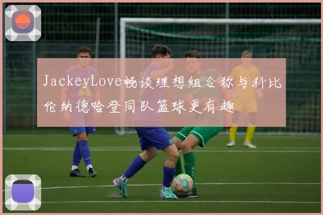 JackeyLove畅谈理想组合称与科比伦纳德哈登同队篮球更有趣