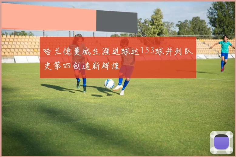 哈兰德曼城生涯进球达153球并列队史第四创造新辉煌