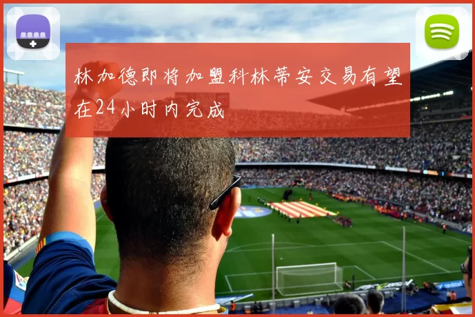 林加德即将加盟科林蒂安交易有望在24小时内完成