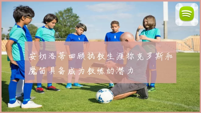 安切洛蒂回顾执教生涯称克罗斯和魔笛具备成为教练的潜力