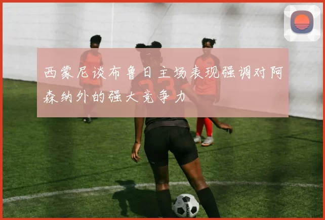 西蒙尼谈布鲁日主场表现强调对阿森纳外的强大竞争力